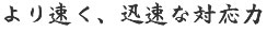 より速く、迅速な対応力